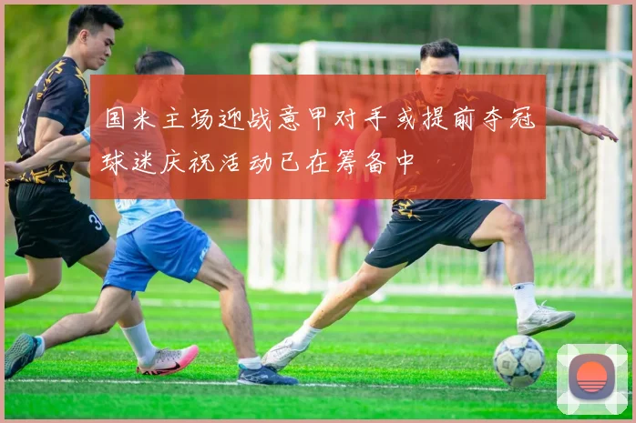 国米主场迎战意甲对手或提前夺冠球迷庆祝活动已在筹备中