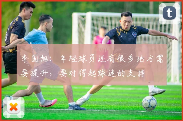 李国旭：年轻球员还有很多地方需要提升，要对得起球迷的支持
