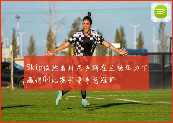 Skip依然看好尼克斯在主场压力下赢得G4比赛并争夺总冠军