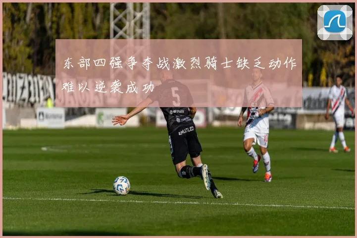 东部四强争夺战激烈骑士缺乏动作难以逆袭成功