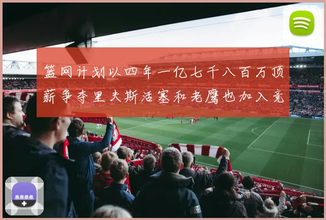 篮网计划以四年一亿七千八百万顶薪争夺里夫斯活塞和老鹰也加入竞标行列