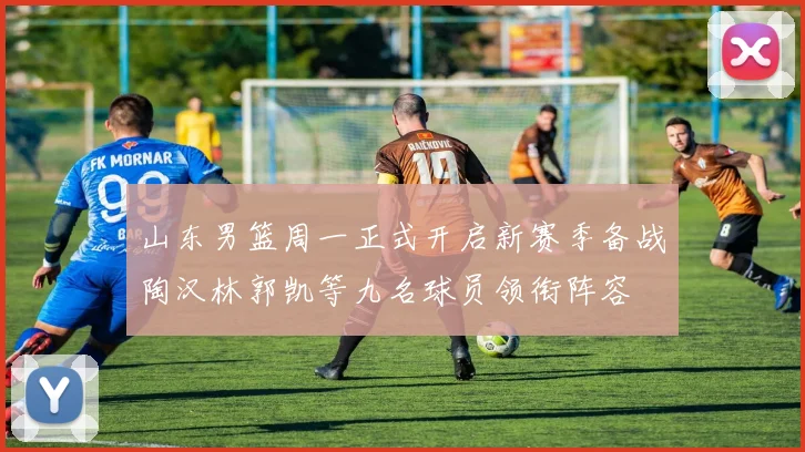 山东男篮周一正式开启新赛季备战陶汉林郭凯等九名球员领衔阵容