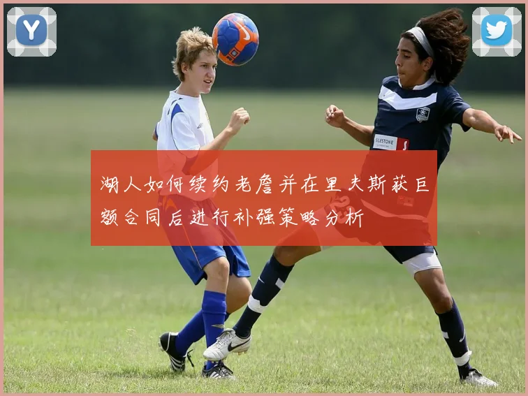 湖人如何续约老詹并在里夫斯获巨额合同后进行补强策略分析
