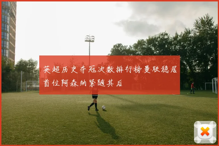 英超历史夺冠次数排行榜曼联稳居首位阿森纳紧随其后