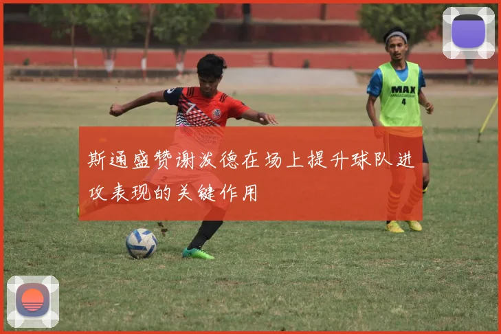 斯通盛赞谢泼德在场上提升球队进攻表现的关键作用