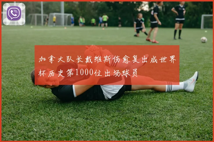 加拿大队长戴维斯伤愈复出成世界杯历史第1000位出场球员