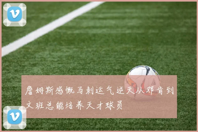 詹姆斯感慨马刺运气逆天从邓肯到文班总能培养天才球员