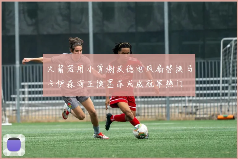 火箭若用小贾谢泼德电风扇替换马卡伊森海王换墨菲或成冠军热门
