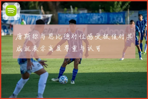 唐斯称与恩比德对位感受极佳对其成就表示高度尊重与认可