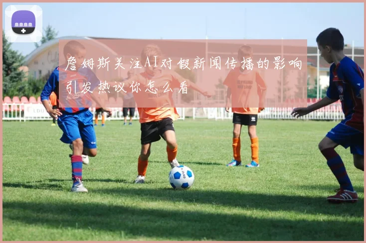 詹姆斯关注AI对假新闻传播的影响引发热议你怎么看