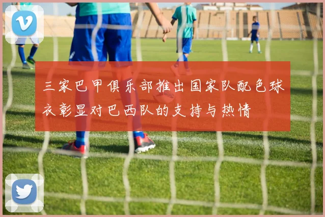 三家巴甲俱乐部推出国家队配色球衣彰显对巴西队的支持与热情