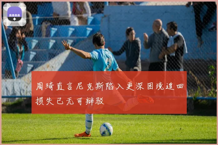周琦直言尼克斯陷入更深困境追回损失已无可辩驳