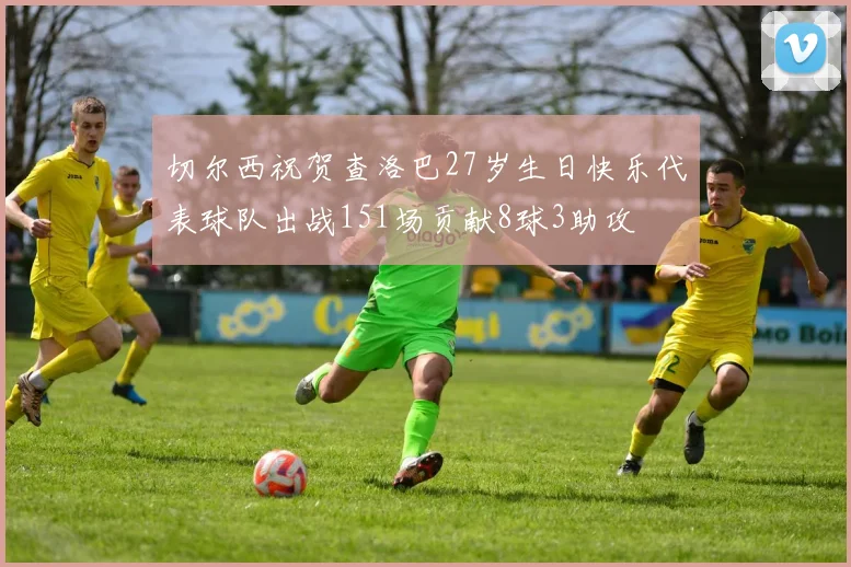 切尔西祝贺查洛巴27岁生日快乐代表球队出战151场贡献8球3助攻