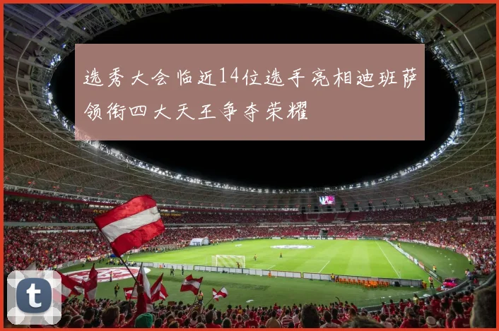 选秀大会临近14位选手亮相迪班萨领衔四大天王争夺荣耀