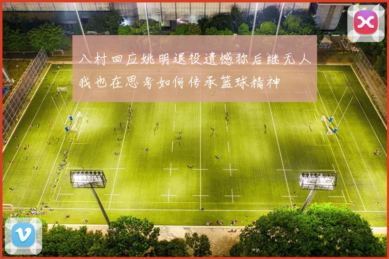 八村回应姚明退役遗憾称后继无人我也在思考如何传承篮球精神