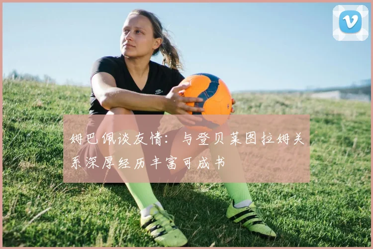 姆巴佩谈友情：与登贝莱图拉姆关系深厚经历丰富可成书