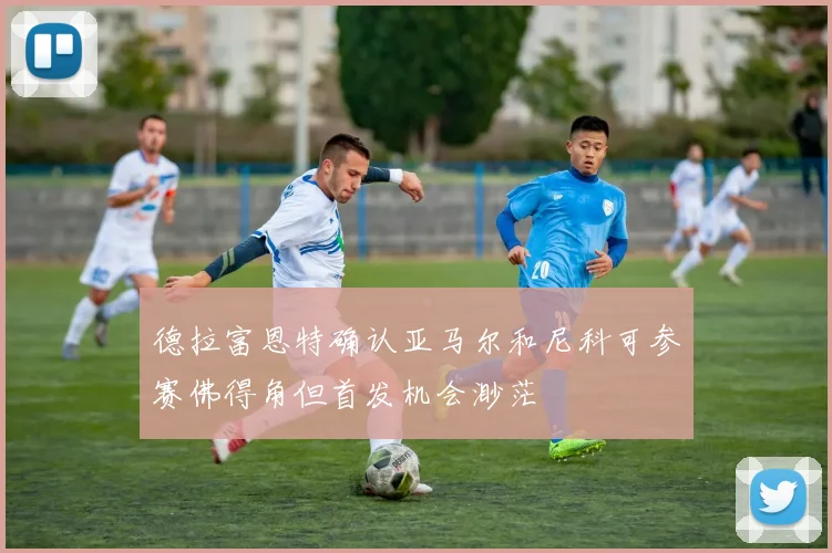 德拉富恩特确认亚马尔和尼科可参赛佛得角但首发机会渺茫